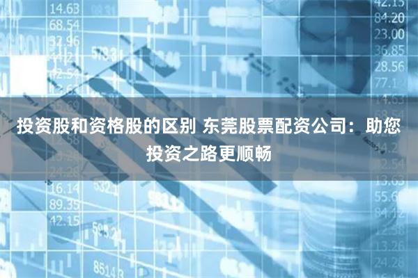 投资股和资格股的区别 东莞股票配资公司：助您投资之路更顺畅